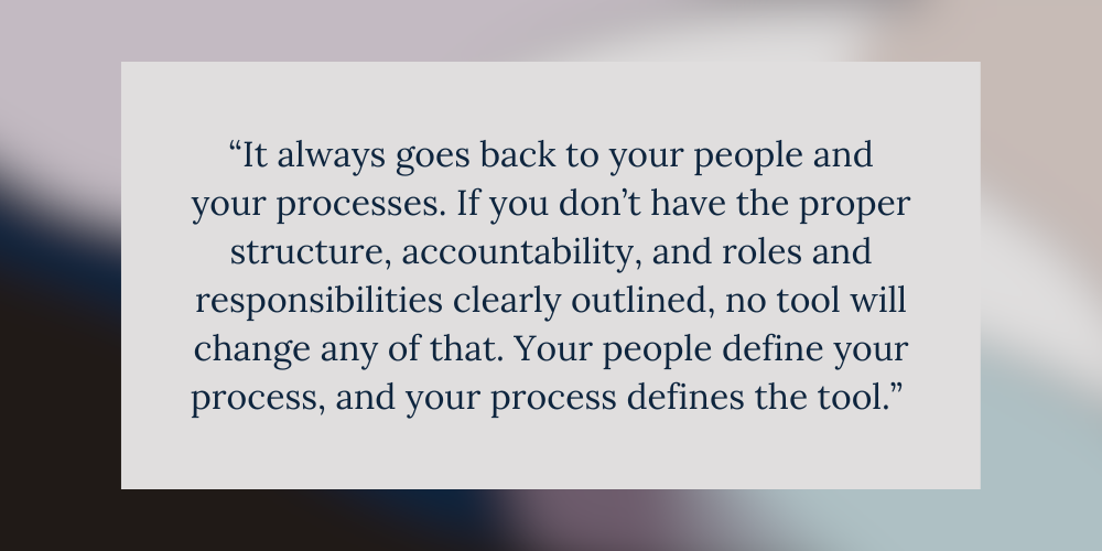 “It always goes back to your people and your processes. If you don’t have the proper structure, accountability, and roles and responsibilities clearly outlined, no tool will change any of that. Your people define your process, and your process defines the tool.” 